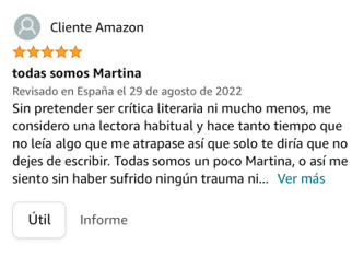Sin pretender ser crítica literaria ni mucho menos, me considero una lectora habitual y hace tanto tiempo que no leía algo que me atrapase así que solo te diría que no dejes de escribir. Todas somos un poco Martina, o así me siento sin haber sufrido ningún trauma ni parecido.
He devorado estas páginas con avidez, deseando que no acabara el libro, y con total rotundidad te rogaría seguir sabiendo más de ella…
El escribir bien es algo tan complicado para la mayoría de los mortales que no solo requiere de talento, imagino que de mucho más, y tú lo tienes a sacos.
Ansia por seguir leyendo!!!!